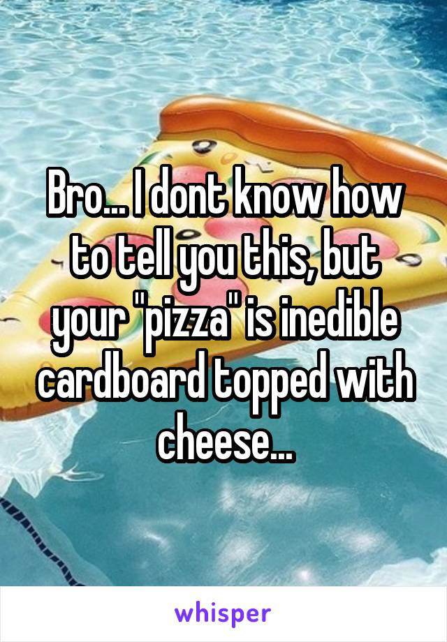 Bro... I dont know how to tell you this, but your "pizza" is inedible cardboard topped with cheese...