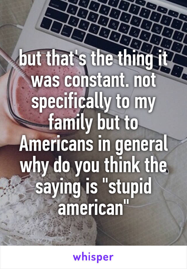 but that's the thing it was constant. not specifically to my family but to Americans in general why do you think the saying is "stupid american"