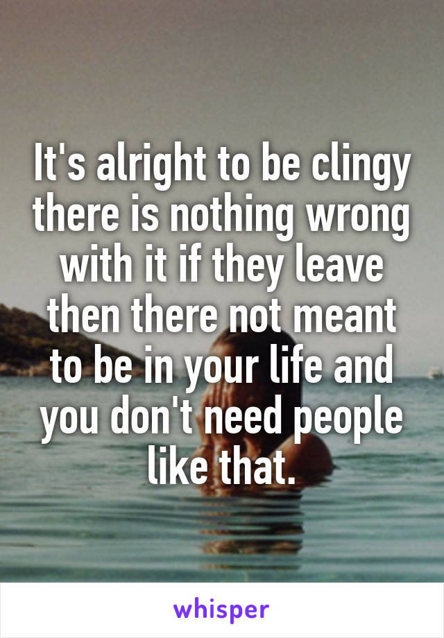 It's alright to be clingy there is nothing wrong with it if they leave then there not meant to be in your life and you don't need people like that.