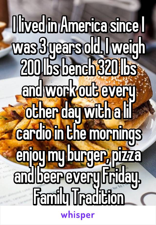 I lived in America since I was 3 years old. I weigh 200 lbs bench 320 lbs and work out every other day with a lil cardio in the mornings enjoy my burger, pizza and beer every Friday. 
Family Tradition