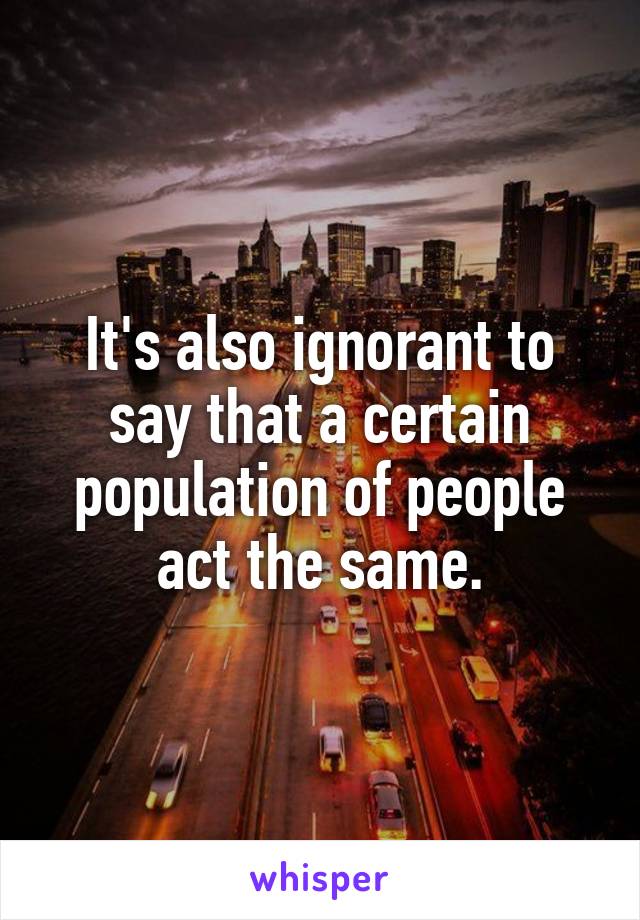 It's also ignorant to say that a certain population of people act the same.