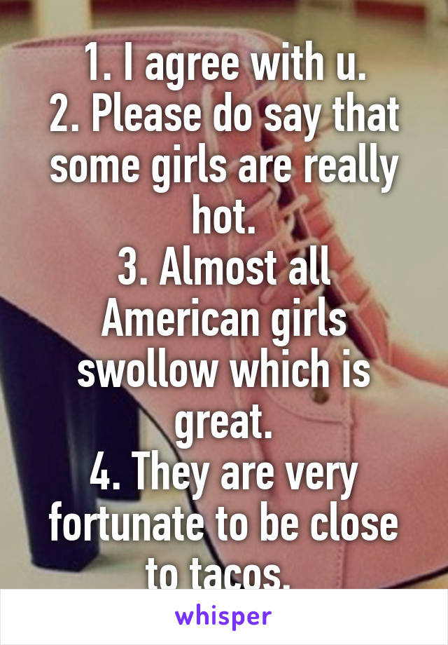 1. I agree with u.
2. Please do say that some girls are really hot.
3. Almost all American girls swollow which is great.
4. They are very fortunate to be close to tacos. 