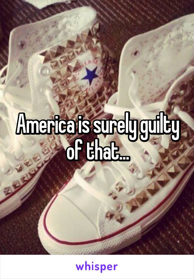 America is surely guilty of that...