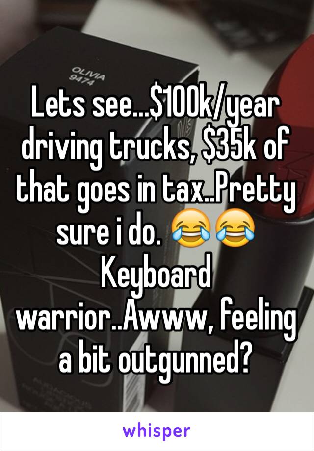 Lets see...$100k/year driving trucks, $35k of that goes in tax..Pretty sure i do. 😂😂Keyboard warrior..Awww, feeling a bit outgunned? 