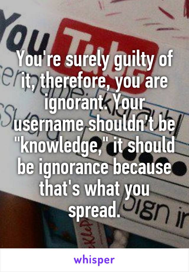 You're surely guilty of it, therefore, you are ignorant. Your username shouldn't be "knowledge," it should be ignorance because that's what you spread.