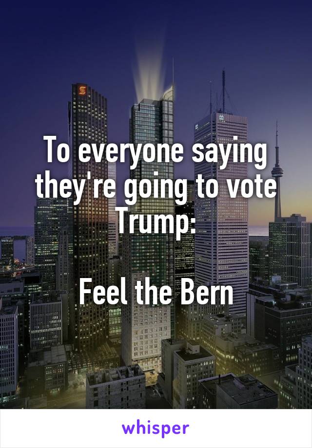 To everyone saying they're going to vote Trump:

Feel the Bern