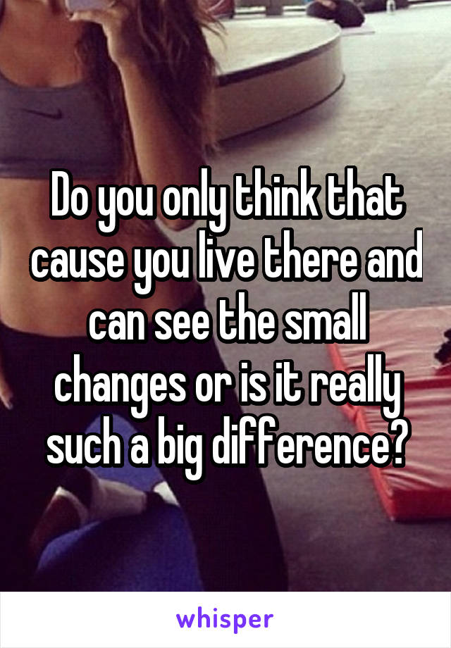 Do you only think that cause you live there and can see the small changes or is it really such a big difference?