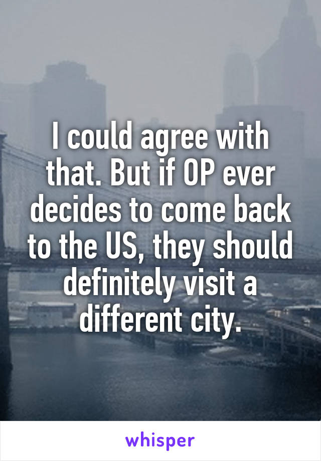 I could agree with that. But if OP ever decides to come back to the US, they should definitely visit a different city.