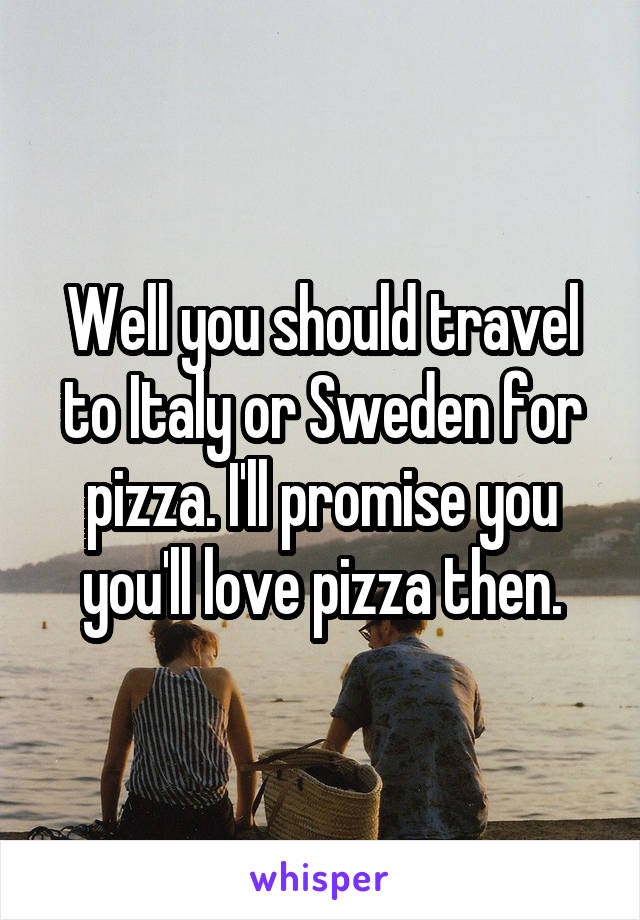 Well you should travel to Italy or Sweden for pizza. I'll promise you you'll love pizza then.