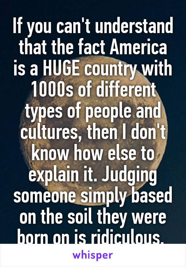 If you can't understand that the fact America is a HUGE country with 1000s of different types of people and cultures, then I don't know how else to explain it. Judging someone simply based on the soil they were born on is ridiculous. 