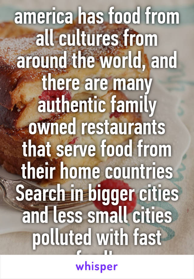 america has food from all cultures from around the world, and there are many authentic family owned restaurants that serve food from their home countries Search in bigger cities and less small cities polluted with fast food! 