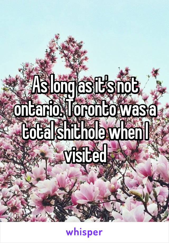 As long as it's not ontario. Toronto was a total shithole when I visited