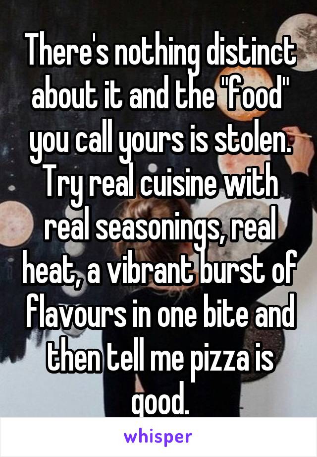 There's nothing distinct about it and the "food" you call yours is stolen. Try real cuisine with real seasonings, real heat, a vibrant burst of flavours in one bite and then tell me pizza is good.