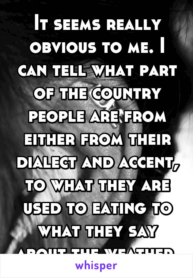 It seems really obvious to me. I can tell what part of the country people are from either from their dialect and accent, to what they are used to eating to what they say about the weather.