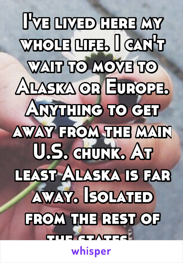 I've lived here my whole life. I can't wait to move to Alaska or Europe. Anything to get away from the main U.S. chunk. At least Alaska is far away. Isolated from the rest of the states. 