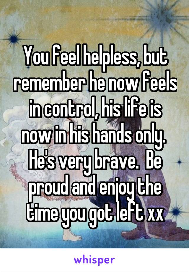 You feel helpless, but remember he now feels in control, his life is now in his hands only.  He's very brave.  Be proud and enjoy the time you got left xx