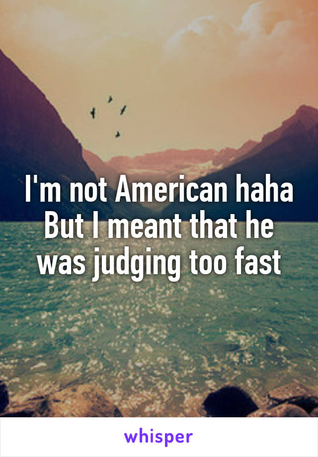 I'm not American haha
But I meant that he was judging too fast