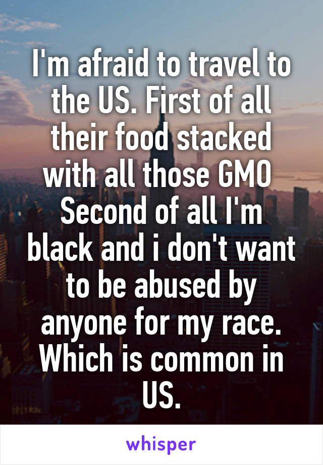 I'm afraid to travel to the US. First of all their food stacked with all those GMO 
Second of all I'm black and i don't want to be abused by anyone for my race. Which is common in US.