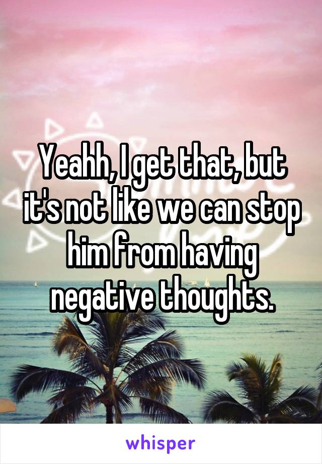 Yeahh, I get that, but it's not like we can stop him from having negative thoughts.