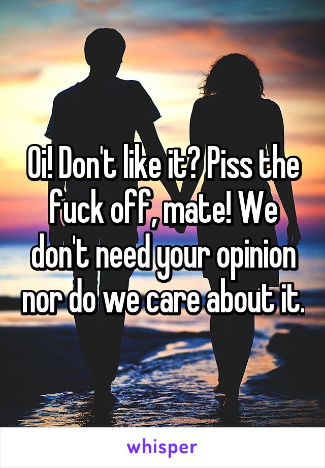 Oi! Don't like it? Piss the fuck off, mate! We don't need your opinion nor do we care about it.