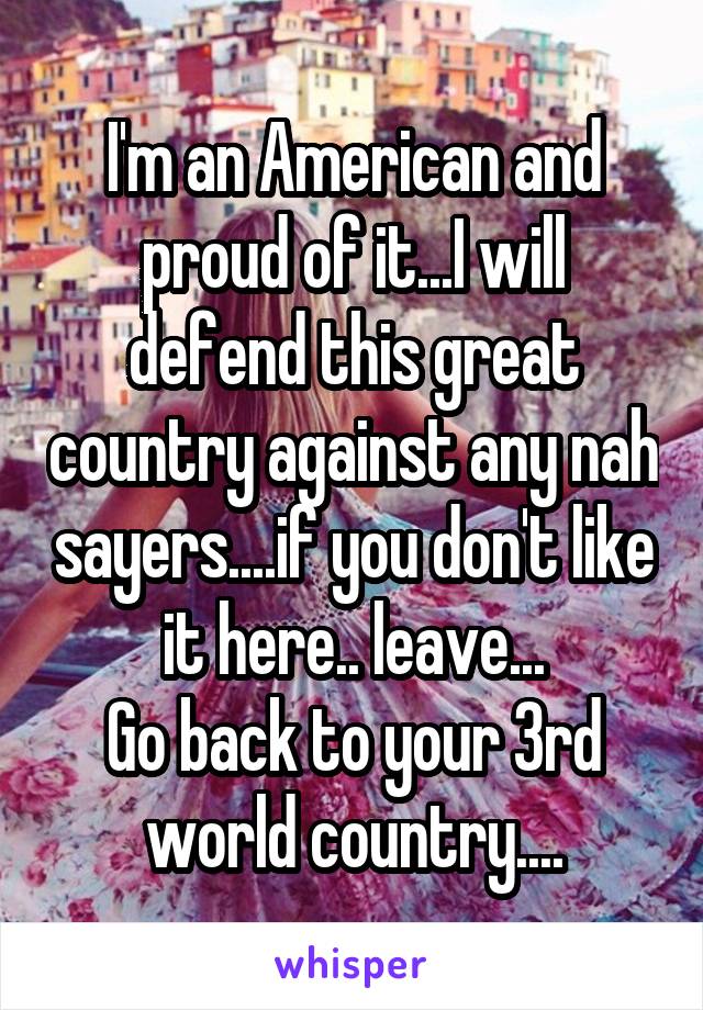 I'm an American and proud of it...I will defend this great country against any nah sayers....if you don't like it here.. leave...
Go back to your 3rd world country....