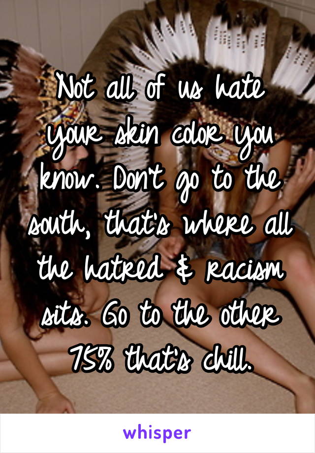 Not all of us hate your skin color you know. Don't go to the south, that's where all the hatred & racism sits. Go to the other 75% that's chill.