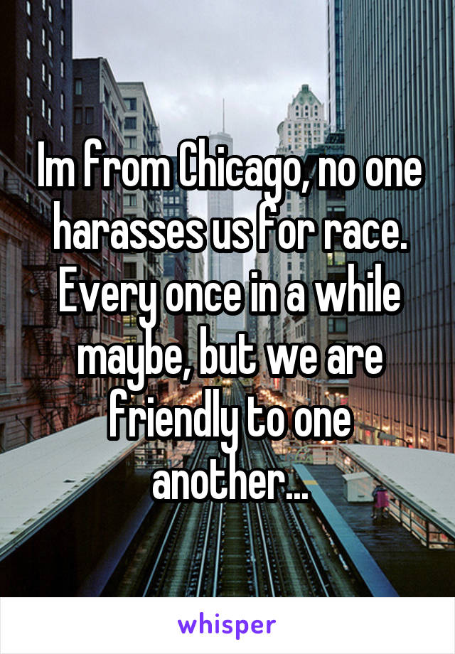 Im from Chicago, no one harasses us for race. Every once in a while maybe, but we are friendly to one another...