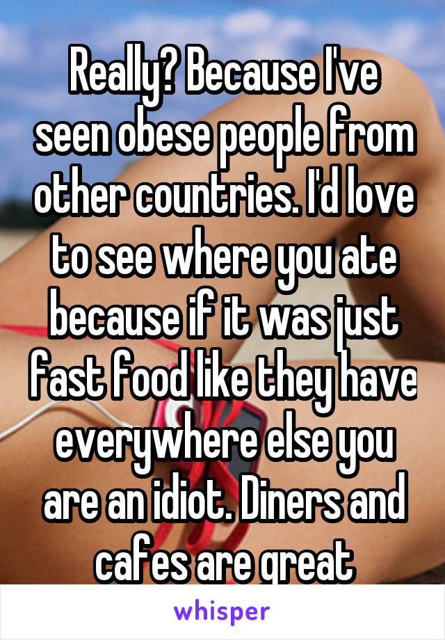 Really? Because I've seen obese people from other countries. I'd love to see where you ate because if it was just fast food like they have everywhere else you are an idiot. Diners and cafes are great