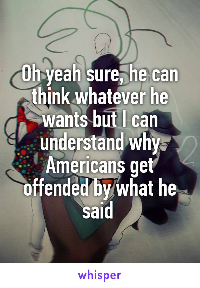 Oh yeah sure, he can think whatever he wants but I can understand why Americans get offended by what he said 