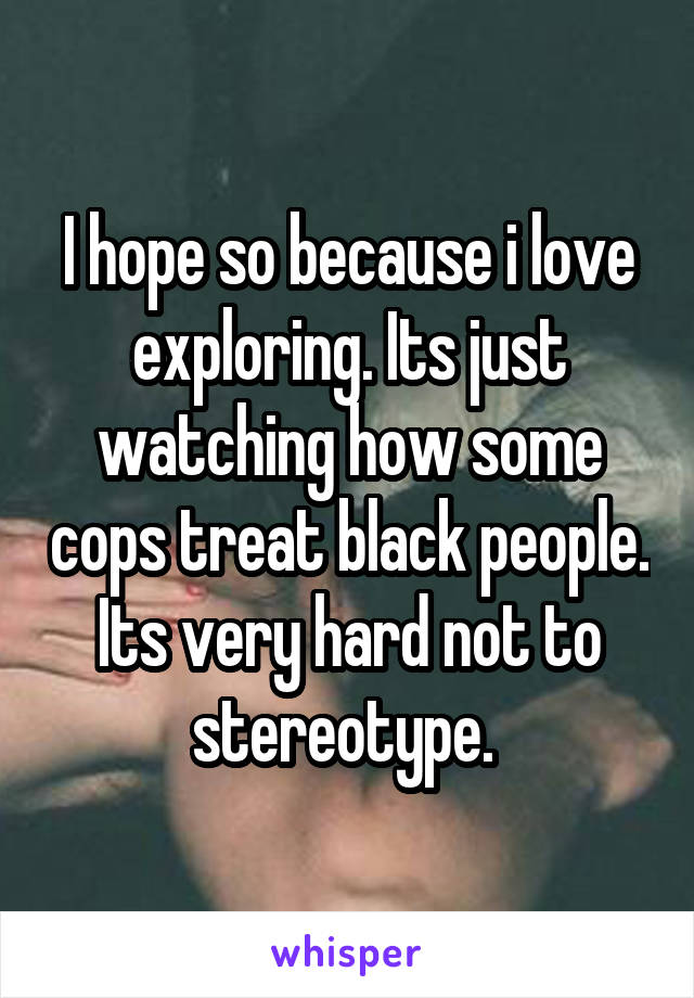 I hope so because i love exploring. Its just watching how some cops treat black people. Its very hard not to stereotype. 