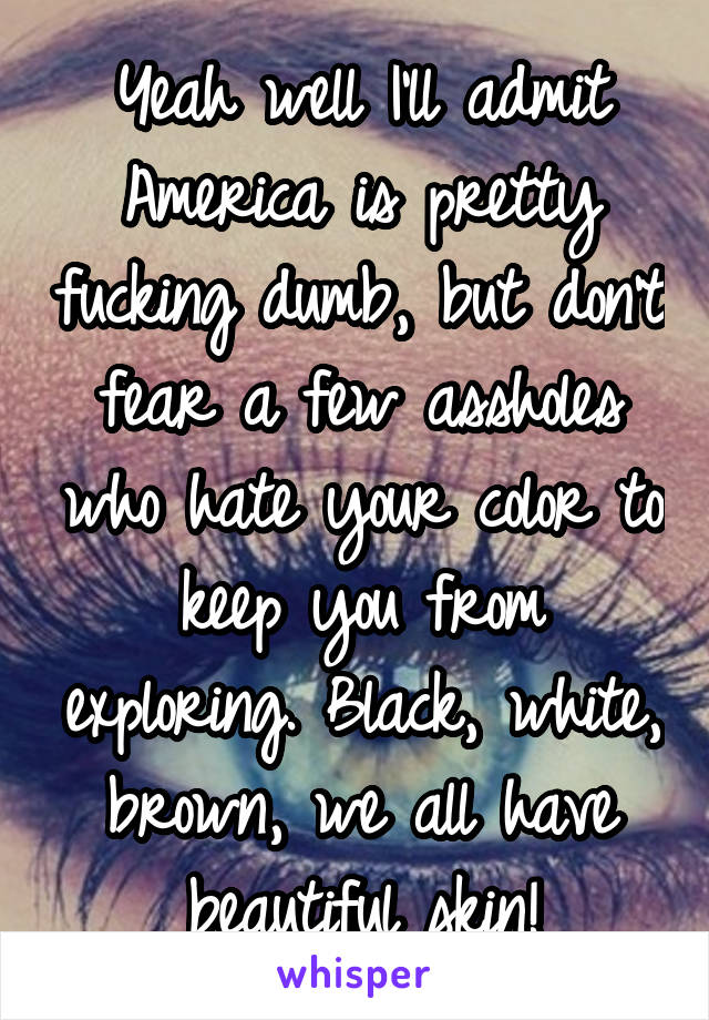 Yeah well I'll admit America is pretty fucking dumb, but don't fear a few assholes who hate your color to keep you from exploring. Black, white, brown, we all have beautiful skin!