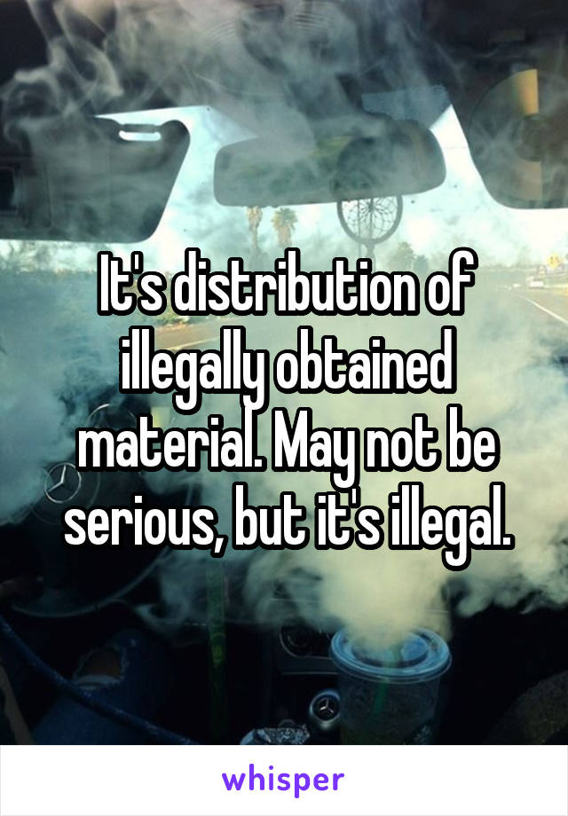 It's distribution of illegally obtained material. May not be serious, but it's illegal.