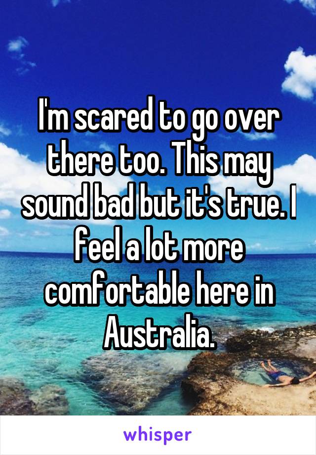 I'm scared to go over there too. This may sound bad but it's true. I feel a lot more comfortable here in Australia.