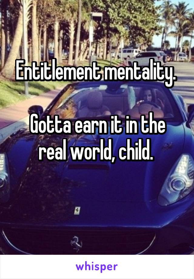 Entitlement mentality. 

Gotta earn it in the real world, child. 

