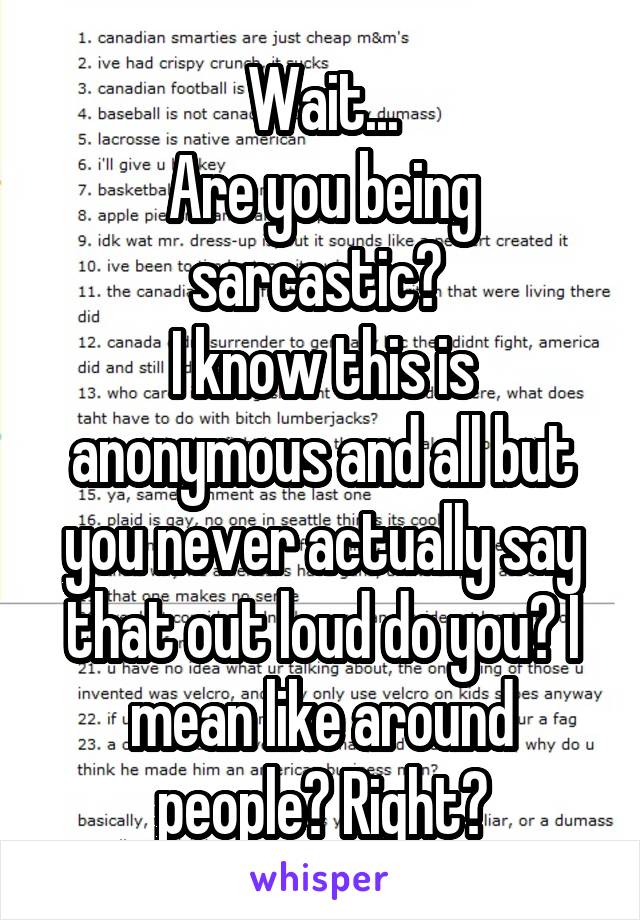 Wait...
Are you being sarcastic? 
I know this is anonymous and all but you never actually say that out loud do you? I mean like around people? Right?