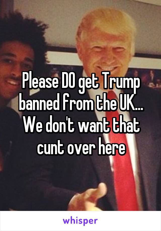 Please DO get Trump banned from the UK... We don't want that cunt over here