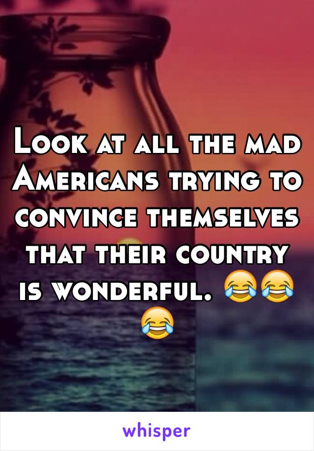 Look at all the mad Americans trying to convince themselves that their country is wonderful. 😂😂😂