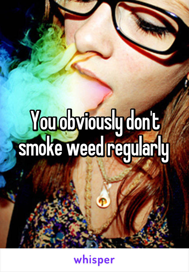 You obviously don't smoke weed regularly 