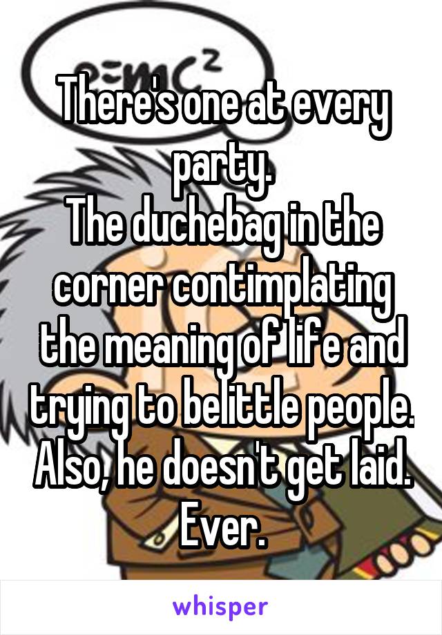 There's one at every party.
The duchebag in the corner contimplating the meaning of life and trying to belittle people. Also, he doesn't get laid. Ever.