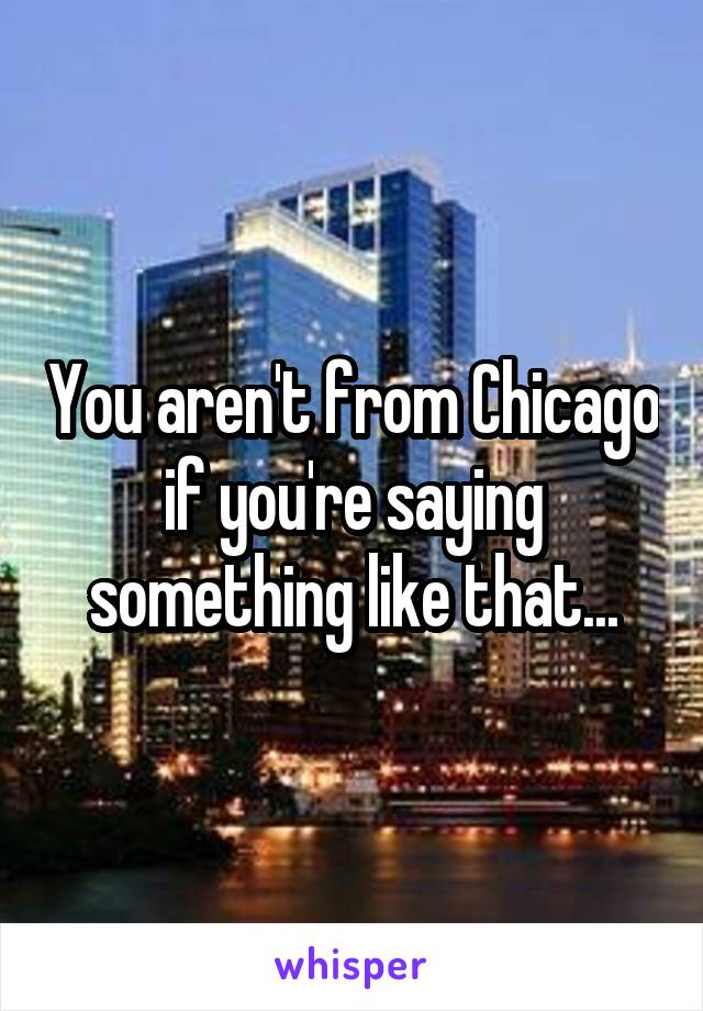 You aren't from Chicago if you're saying something like that...