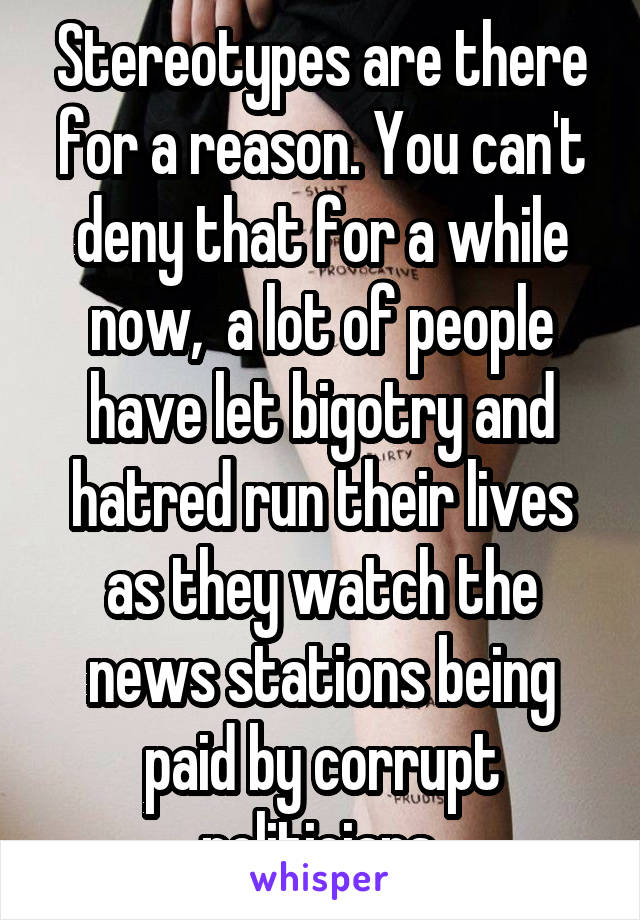 Stereotypes are there for a reason. You can't deny that for a while now,  a lot of people have let bigotry and hatred run their lives as they watch the news stations being paid by corrupt politicians.