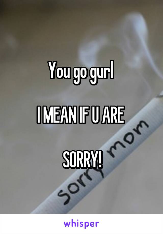 You go gurl 

I MEAN IF U ARE 

SORRY!
