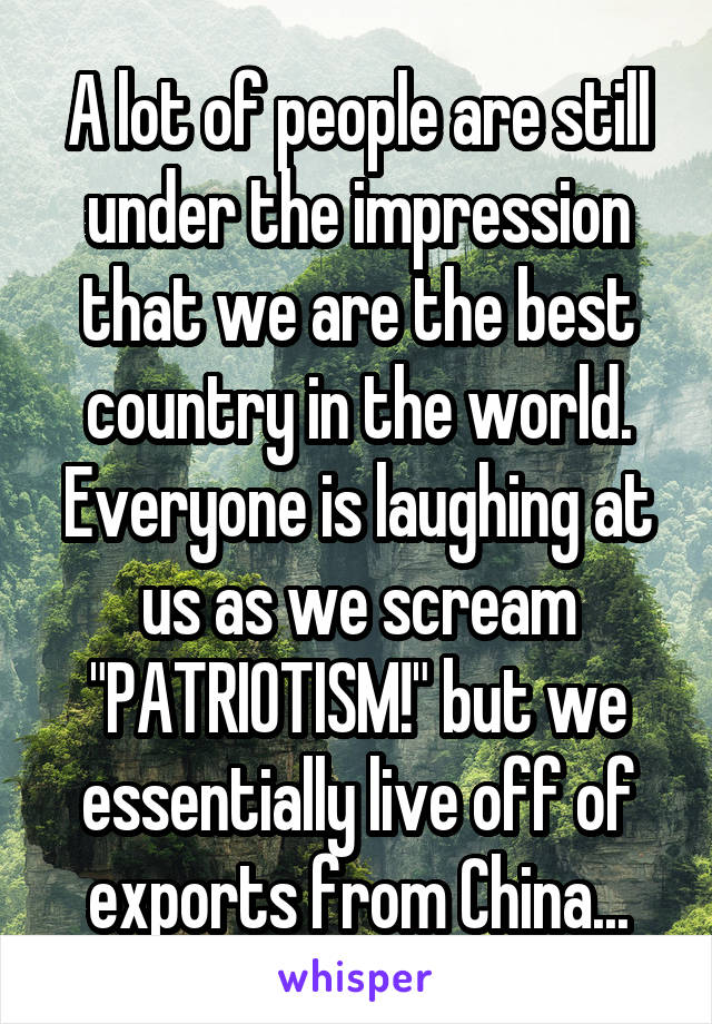 A lot of people are still under the impression that we are the best country in the world. Everyone is laughing at us as we scream "PATRIOTISM!" but we essentially live off of exports from China...