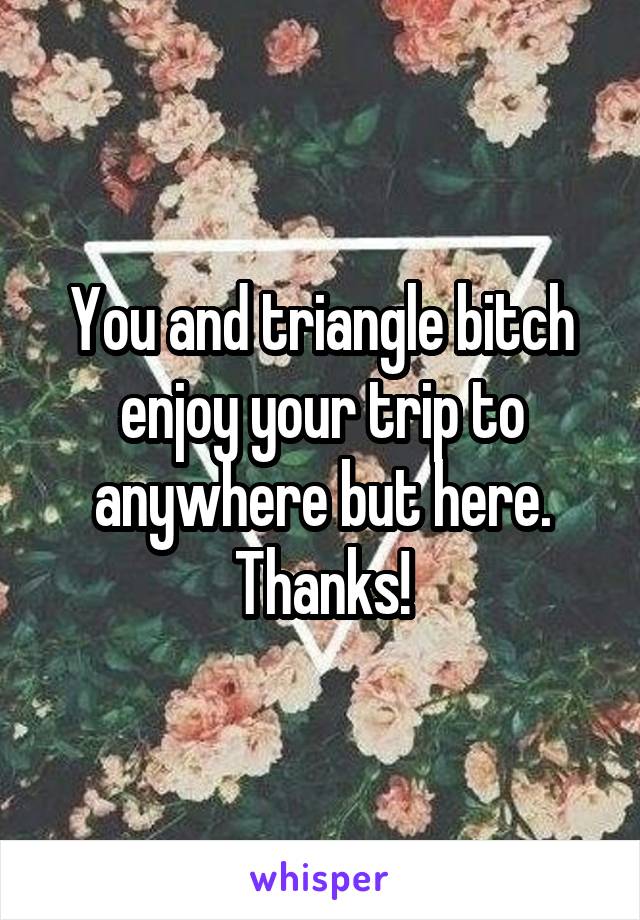 You and triangle bitch enjoy your trip to anywhere but here.
Thanks!