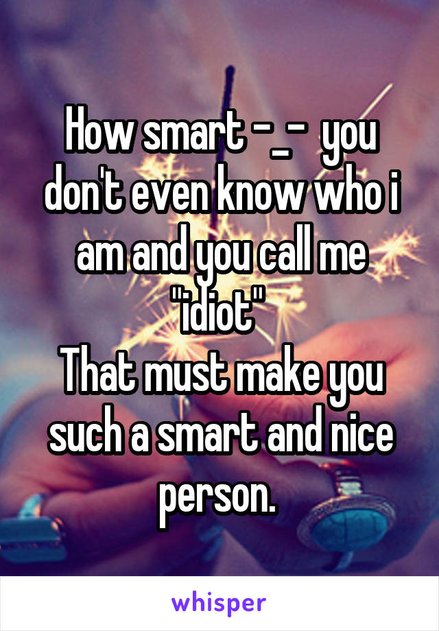 How smart -_-  you don't even know who i am and you call me "idiot" 
That must make you such a smart and nice person. 