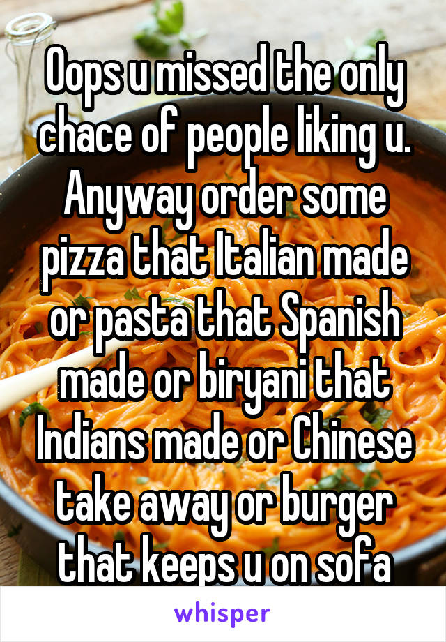 Oops u missed the only chace of people liking u. Anyway order some pizza that Italian made or pasta that Spanish made or biryani that Indians made or Chinese take away or burger that keeps u on sofa