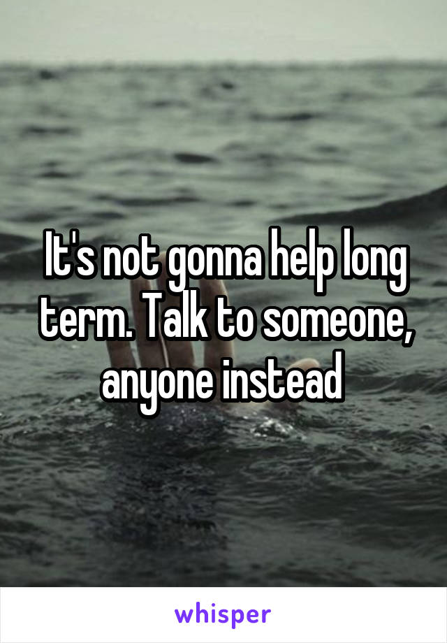 It's not gonna help long term. Talk to someone, anyone instead 