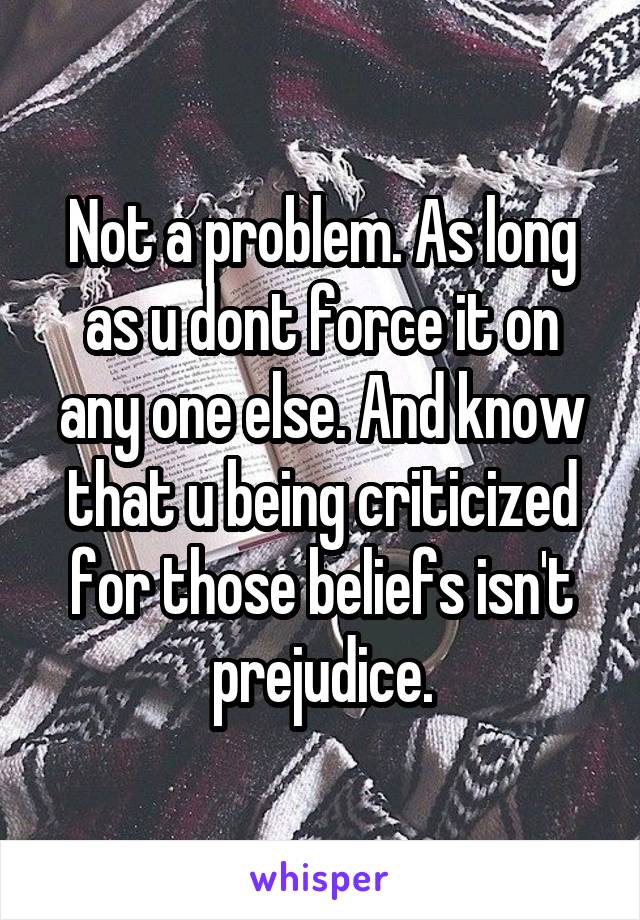 Not a problem. As long as u dont force it on any one else. And know that u being criticized for those beliefs isn't prejudice.