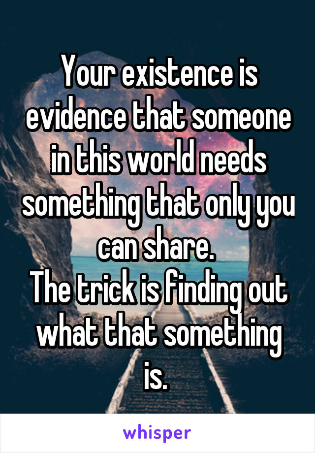 Your existence is evidence that someone in this world needs something that only you can share. 
The trick is finding out what that something is. 