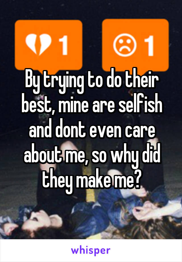 By trying to do their best, mine are selfish and dont even care about me, so why did they make me?